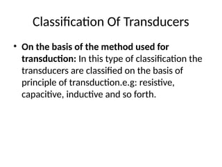 Classification Of Transducers
• On the basis of the method used for
transduction: In this type of classification the
transducers are classified on the basis of
principle of transduction.e.g: resistive,
capacitive, inductive and so forth.
 