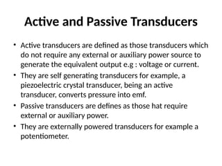 Active and Passive Transducers
• Active transducers are defined as those transducers which
do not require any external or auxiliary power source to
generate the equivalent output e.g : voltage or current.
• They are self generating transducers for example, a
piezoelectric crystal transducer, being an active
transducer, converts pressure into emf.
• Passive transducers are defines as those hat require
external or auxiliary power.
• They are externally powered transducers for example a
potentiometer.
 