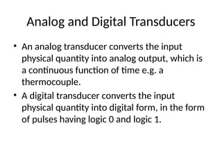 Analog and Digital Transducers
• An analog transducer converts the input
physical quantity into analog output, which is
a continuous function of time e.g. a
thermocouple.
• A digital transducer converts the input
physical quantity into digital form, in the form
of pulses having logic 0 and logic 1.
 