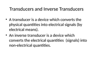 Transducers and Inverse Transducers
• A transducer is a device which converts the
physical quantities into electrical signals (by
electrical means).
• An inverse transducer is a device which
converts the electrical quantities (signals) into
non-electrical quantities.
 