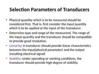 Selection Parameters of Transducers
• Physical quantity which is to be measured should be
considered first. That is, first consider the input quantity
which is to be applied at the input of the transducer.
• Determine type and range of the measurand. The range of
the input quantity and the transducer should be compatible
to provide good resolution.
• Linearity: A transducer should provide linear characteristics
between the input(physical parameter) and the output
(resulting electrical signal)
• Stability: Under operating or working conditions, the
transducer should provide high degree of stability.
 