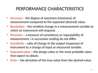 PERFORMANCE CHARACTERISTICS
• Accuracy – the degree of exactness (closeness) of
measurement compared to the expected (desired) value.
• Resolution – the smallest change in a measurement variable to
which an instrument will respond.
• Precision – a measure of consistency or repeatability of
measurement, i.e successive reading do not differ.
• Sensitivity – ratio of change in the output (response) of
instrument to a change of input or measured variable.
• Expected value – the design value or the most probable value
that expect to obtain.
• Error – the deviation of the true value from the desired value.
29
 