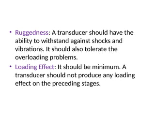 • Ruggedness: A transducer should have the
ability to withstand against shocks and
vibrations. It should also tolerate the
overloading problems.
• Loading Effect: It should be minimum. A
transducer should not produce any loading
effect on the preceding stages.
 