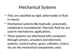 Mechanical Systems
• They are classified as rigid, deformable or fluid
in nature.
• Mechanical systems like hydraulic, pneumatic,
rotational or translational. Thermal, fluid etc are
used in mechatronic applications.
• These systems are interfaced with computers
through sensors, actuators and electronic
systems, control valves, gears, cylinders, chains,
etc are the mechanical components used.
 