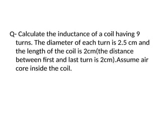 Q- Calculate the inductance of a coil having 9
turns. The diameter of each turn is 2.5 cm and
the length of the coil is 2cm(the distance
between first and last turn is 2cm).Assume air
core inside the coil.
 