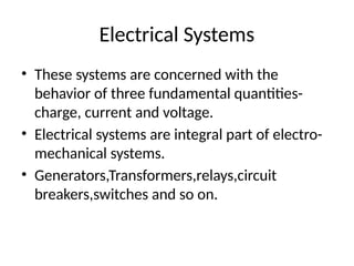 Electrical Systems
• These systems are concerned with the
behavior of three fundamental quantities-
charge, current and voltage.
• Electrical systems are integral part of electro-
mechanical systems.
• Generators,Transformers,relays,circuit
breakers,switches and so on.
 