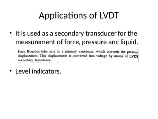 Applications of LVDT
• It is used as a secondary transducer for the
measurement of force, pressure and liquid.
• Level indicators.
 