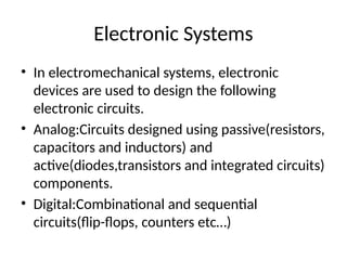 Electronic Systems
• In electromechanical systems, electronic
devices are used to design the following
electronic circuits.
• Analog:Circuits designed using passive(resistors,
capacitors and inductors) and
active(diodes,transistors and integrated circuits)
components.
• Digital:Combinational and sequential
circuits(flip-flops, counters etc…)
 