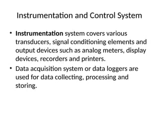 Instrumentation and Control System
• Instrumentation system covers various
transducers, signal conditioning elements and
output devices such as analog meters, display
devices, recorders and printers.
• Data acquisition system or data loggers are
used for data collecting, processing and
storing.
 