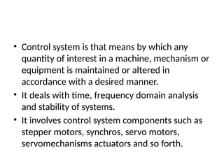 • Control system is that means by which any
quantity of interest in a machine, mechanism or
equipment is maintained or altered in
accordance with a desired manner.
• It deals with time, frequency domain analysis
and stability of systems.
• It involves control system components such as
stepper motors, synchros, servo motors,
servomechanisms actuators and so forth.
 