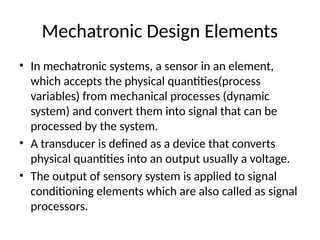 Mechatronic Design Elements
• In mechatronic systems, a sensor in an element,
which accepts the physical quantities(process
variables) from mechanical processes (dynamic
system) and convert them into signal that can be
processed by the system.
• A transducer is defined as a device that converts
physical quantities into an output usually a voltage.
• The output of sensory system is applied to signal
conditioning elements which are also called as signal
processors.
 