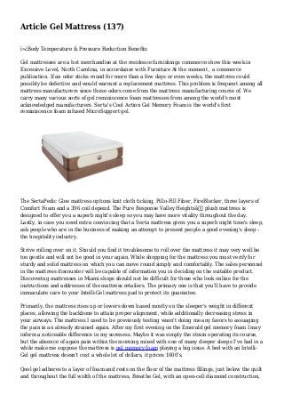 Article Gel Mattress (137)
ï»¿Body Temperature & Pressure Reduction Benefits
Gel mattresses are a hot merchandise at the residence furnishings commerce show this week in
Excessive Level, North Carolina, in accordance with Furniture At the moment , a commerce
publication. If an odor sticks round for more than a few days or even weeks, the mattress could
possibly be defective and would warrant a replacement mattress. This problem is frequent among all
mattress manufacturers since these odors come from the mattress manufacturing course of. We
carry many various sorts of gel reminiscence foam mattresses from among the world's most
acknowledged manufacturers. Serta's Cool Action Gel Memory Foam is the world's first
reminiscence foam infused MicroSupport gel.
The SertaPedic Glee mattress options knit cloth ticking, Pillo-Fill Fiber, FireBlocker, three layers of
Comfort Foam and a 396 coil depend. The Pure Response Valley Heightsâ€ plush mattress is
designed to offer you a superb night's sleep so you may have more vitality throughout the day.
Lastly, in case you need extra convincing that a Serta mattress gives you a superb night time's sleep,
ask people who are in the business of making an attempt to present people a good evening's sleep -
the hospitality industry.
Strive rolling over on it. Should you find it troublesome to roll over the mattress it may very well be
too gentle and will not be good in your again. While shopping for the mattress you must verify for
sturdy and solid mattress on which you can move round simply and comfortably. The sales personnel
in the mattress discounter will be capable of information you in deciding on the suitable product.
Discovering mattresses in Miami shops should not be difficult for those who look online for the
instructions and addresses of the mattress retailers. The primary one is that you'll have to provide
immaculate care to your Intelli-Gel mattress pad to protect its guarantee.
Primarily, the mattress rises up or lowers down based mostly on the sleeper's weight in different
places, allowing the backbone to attain proper alignment, while additionally decreasing stress in
your airways. The mattress I used to be previously testing wasn't doing me any favors to assuaging
the pain in an already strained again. After my first evening on the Emerald gel memory foam I may
inform a noticeable difference in my soreness. Maybe it was simply the strain operating its course,
but the absence of again pain within the morning mixed with one of many deeper sleeps I've had in a
while make me suppose the mattress is gel memory foam playing a big issue. A bed with an Intelli-
Gel gel mattress doesn't cost a whole lot of dollars, it prices 1000's.
Qool gel adheres to a layer of foam and rests on the floor of the mattress fillings, just below the quilt
and throughout the full width of the mattress, Breathe Gel, with an open-cell diamond construction,
 