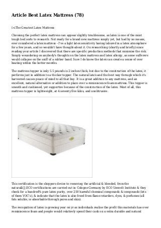 Article Best Latex Mattress (78)
ï»¿The Greatest Latex Mattress
Choosing the perfect latex mattress can appear slightly troublesome, as latex is one of the most
tough bed sorts to research. Not ready for a brand new mattress simply yet, but had by no means,
ever considered a latex mattress - I've a light latex sensitivity having labored in a latex atmosphere
for a few years, and so wouldn't have thought-about it. On researching (shortly and briefly) since
reading your article I discovered that there are specific production methods that minimise the risk.
Simply woundering on anybody's thoughts on the latex mattress and latex allergy, as some sufferers
would collapse on the sniff of a rubber band. Sure I do know the latex can create a sense of over
heating within the hotter months.
The mattress topper is only 5.5 pounds is 2 inches thick, but due to the construction of the latex, it
performs just in addition to a thicker topper. The natural latex and the best way through which it's
harvested causes peace of mind to all that buy. It is a great addition to any mattress, and an
excellent, natural alternative or addition to place over a reminiscence foam mattress. This topper is
smooth and cushioned, yet supportive because of the construction of the latex. Most of all, this
mattress topper is lightweight, at 4.seventy five kilos, and unobtrusive.
This certification is the shoppers device to removing the artificial & blended, from the
naturalâ€¦.ECO certifications are carried out in Cologne Germany by ECO Umwelt Institute & they
check for a hundred% pure latex purity, over 250 harmful chemical compounds & compounds (lots
of them VOC's), & indicate that the latex is also freed from flame retarders, dyes, & perfumes (all
fats soluble, ie absorbable through pores and skin).
The recognition of latex is growing year on yr as individuals realise the profit this materials has over
reminiscence foam and people would relatively spend their cash on a extra durable and natural
 