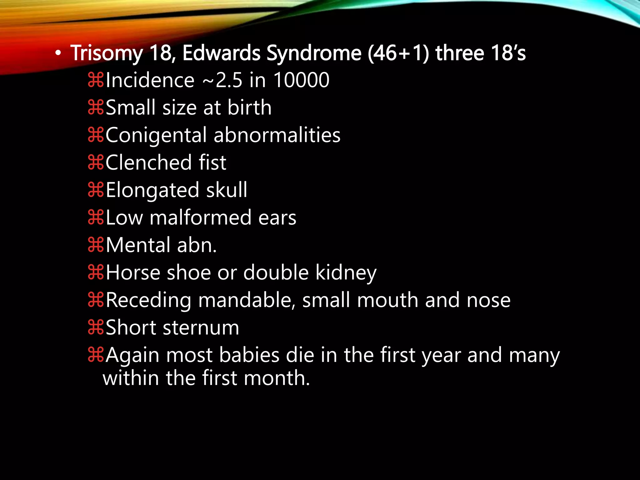 • Trisomy 18, Edwards Syndrome (46+1) three 18’s
Incidence ~2.5 in 10000
Small size at birth
Conigental abnormalities
Clenched fist
Elongated skull
Low malformed ears
Mental abn.
Horse shoe or double kidney
Receding mandable, small mouth and nose
Short sternum
Again most babies die in the first year and many
within the first month.
 