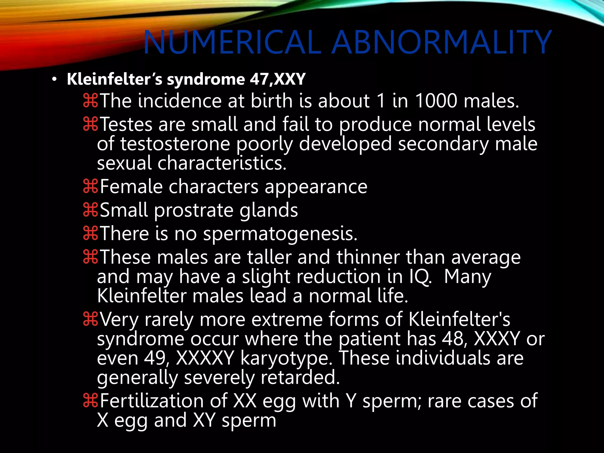 NUMERICAL ABNORMALITY
• Kleinfelter’s syndrome 47,XXY
The incidence at birth is about 1 in 1000 males.
Testes are small and fail to produce normal levels
of testosterone poorly developed secondary male
sexual characteristics.
Female characters appearance
Small prostrate glands
There is no spermatogenesis.
These males are taller and thinner than average
and may have a slight reduction in IQ. Many
Kleinfelter males lead a normal life.
Very rarely more extreme forms of Kleinfelter's
syndrome occur where the patient has 48, XXXY or
even 49, XXXXY karyotype. These individuals are
generally severely retarded.
Fertilization of XX egg with Y sperm; rare cases of
X egg and XY sperm
 