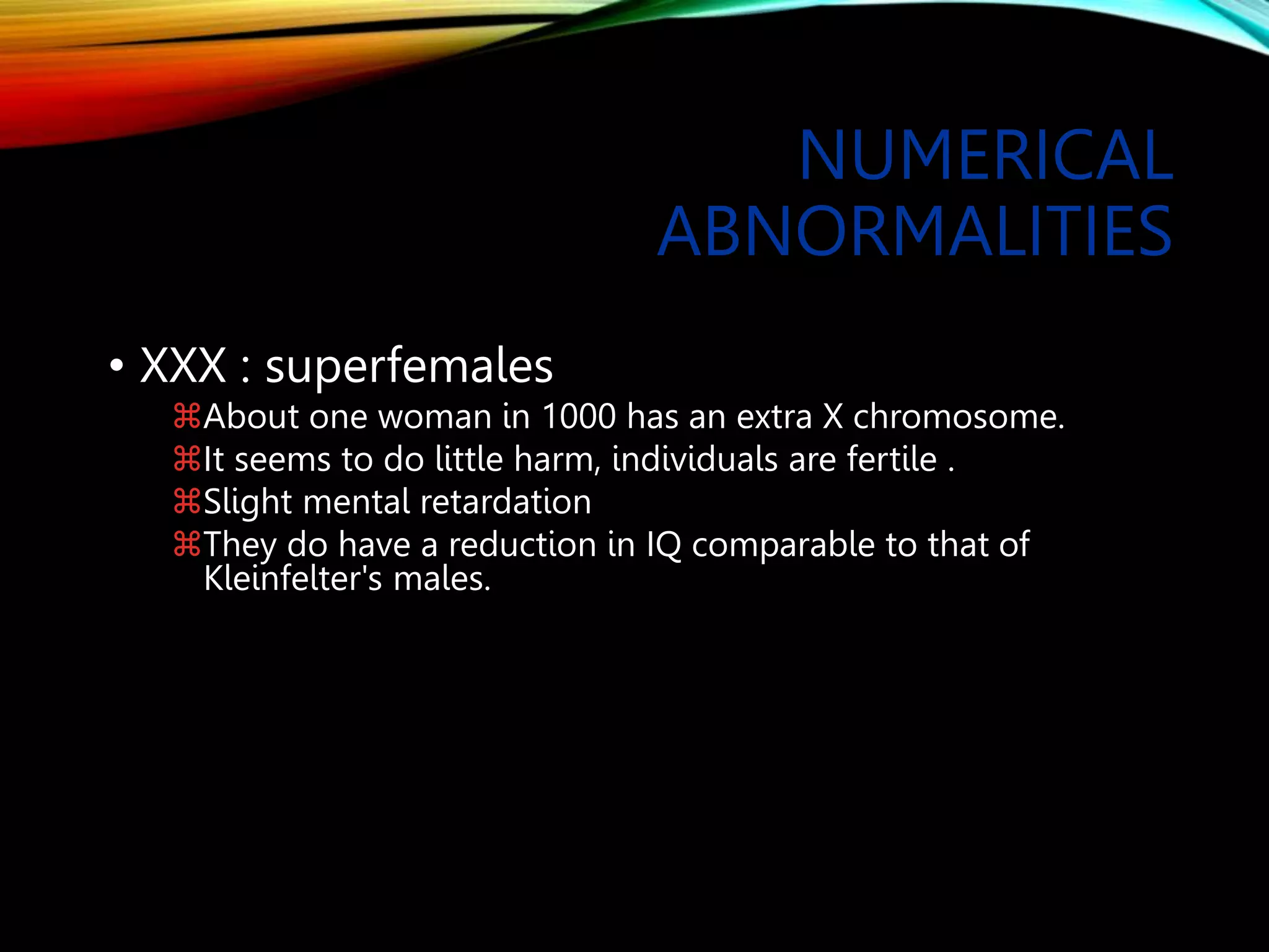 NUMERICAL
ABNORMALITIES
• XXX : superfemales
About one woman in 1000 has an extra X chromosome.
It seems to do little harm, individuals are fertile .
Slight mental retardation
They do have a reduction in IQ comparable to that of
Kleinfelter's males.
 