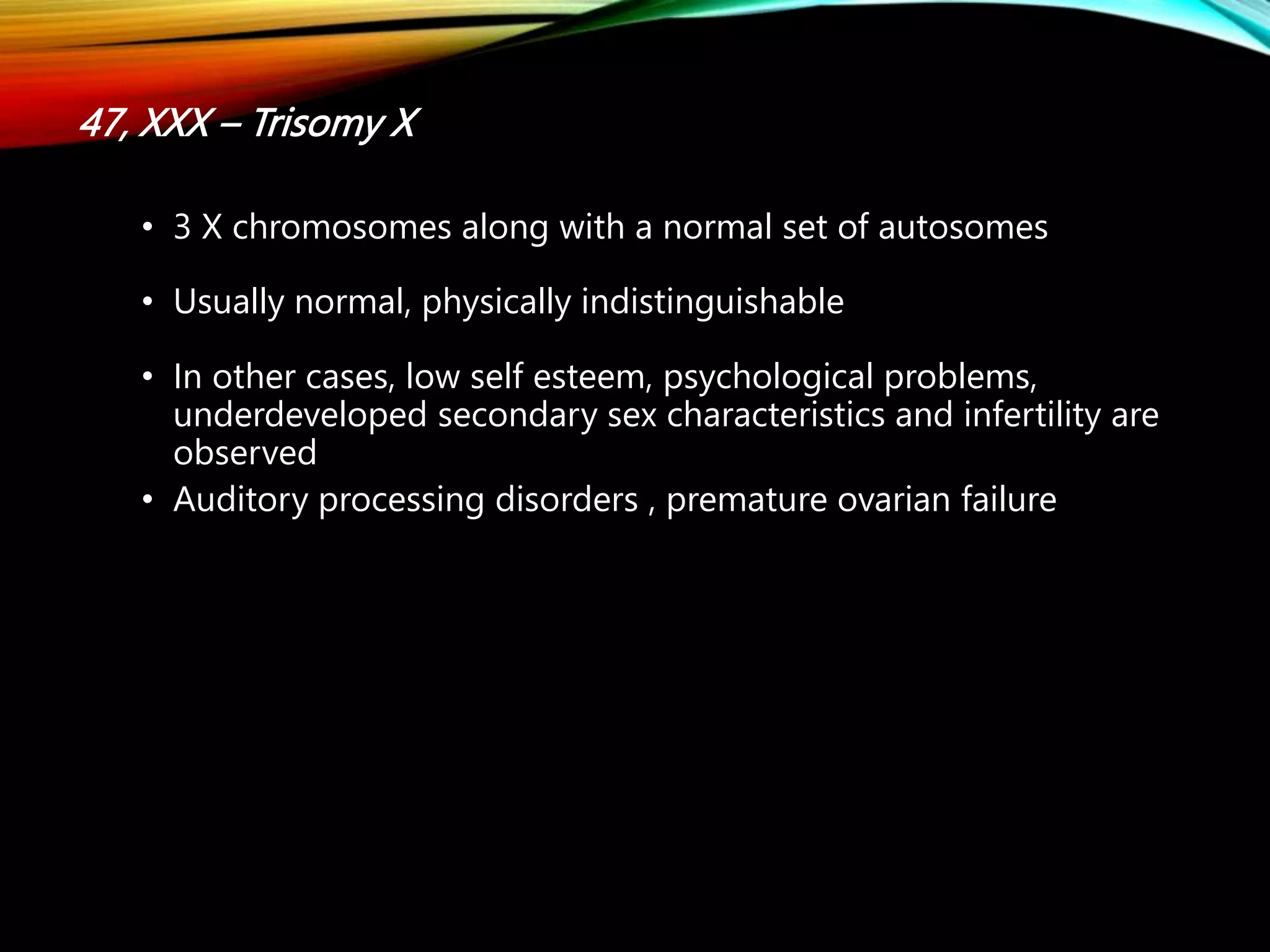 47, XXX – Trisomy X
• 3 X chromosomes along with a normal set of autosomes
• Usually normal, physically indistinguishable
• In other cases, low self esteem, psychological problems,
underdeveloped secondary sex characteristics and infertility are
observed
• Auditory processing disorders , premature ovarian failure
 