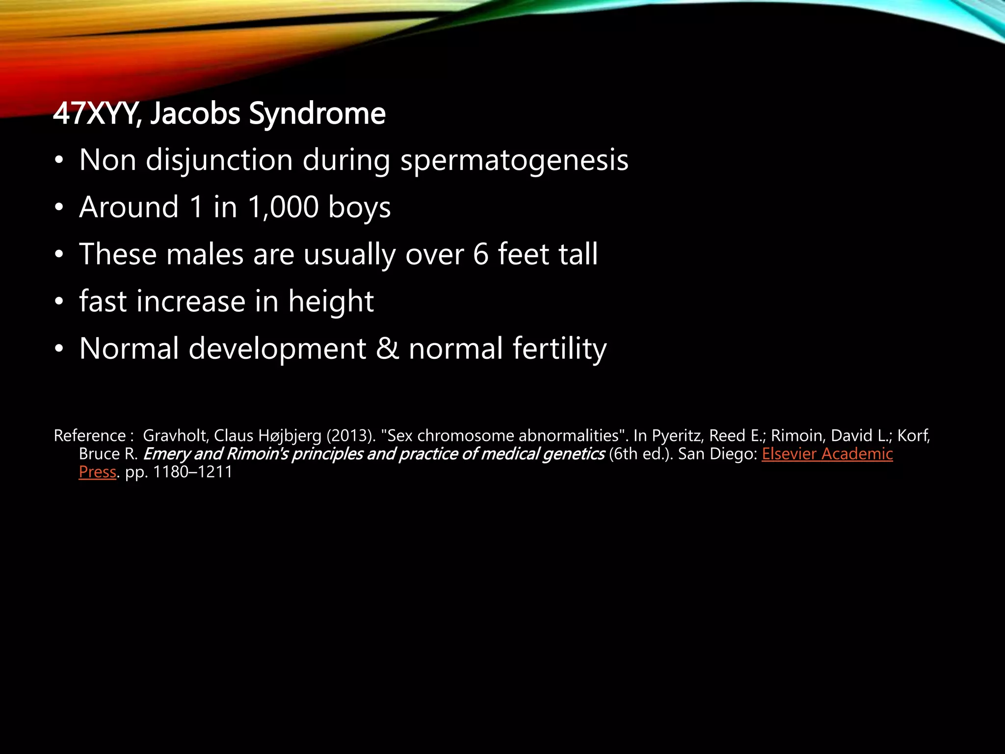 47XYY, Jacobs Syndrome
• Non disjunction during spermatogenesis
• Around 1 in 1,000 boys
• These males are usually over 6 feet tall
• fast increase in height
• Normal development & normal fertility
Reference : Gravholt, Claus Højbjerg (2013). "Sex chromosome abnormalities". In Pyeritz, Reed E.; Rimoin, David L.; Korf,
Bruce R. Emery and Rimoin's principles and practice of medical genetics (6th ed.). San Diego: Elsevier Academic
Press. pp. 1180–1211
 