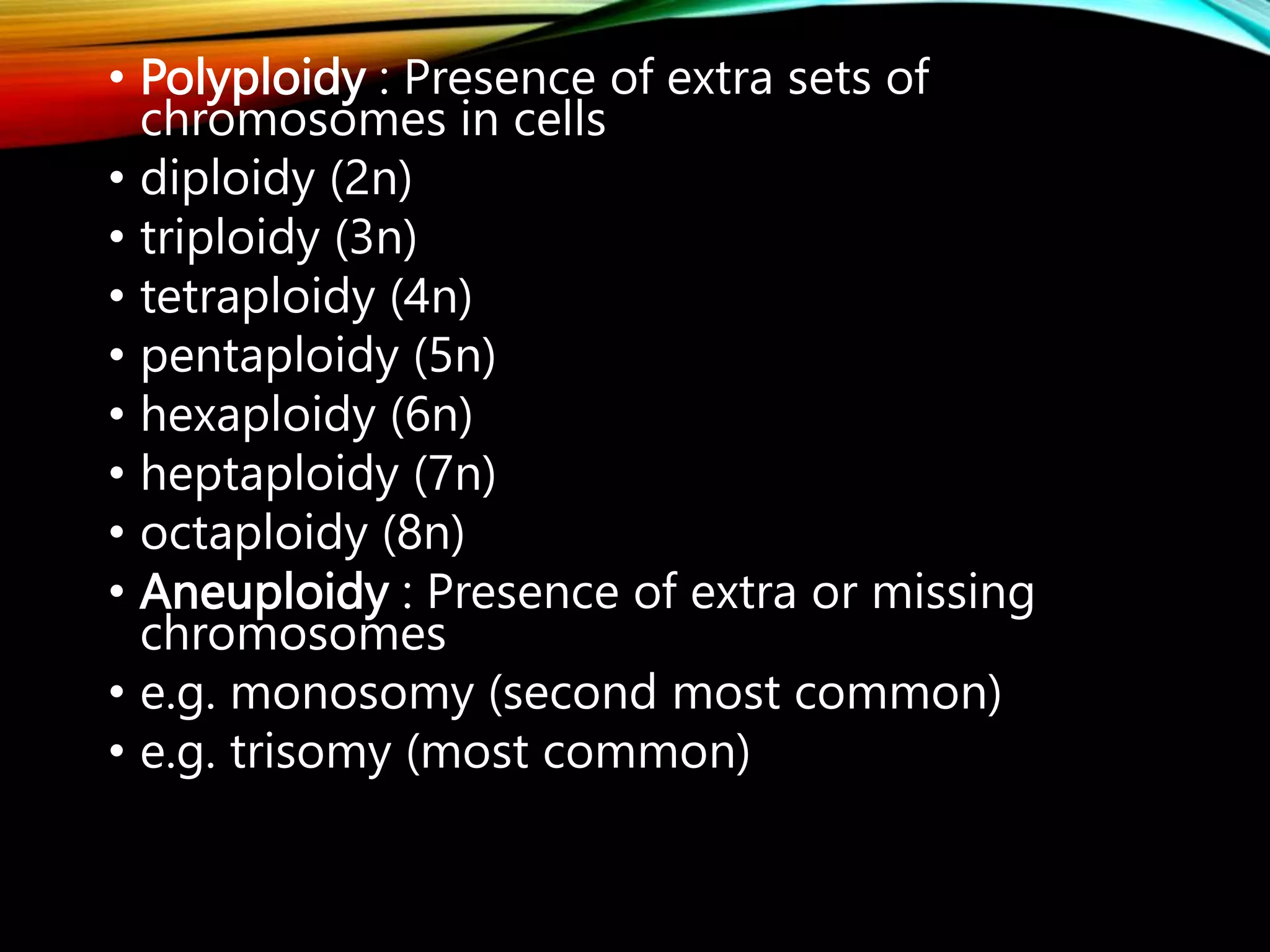 • Polyploidy : Presence of extra sets of
chromosomes in cells
• diploidy (2n)
• triploidy (3n)
• tetraploidy (4n)
• pentaploidy (5n)
• hexaploidy (6n)
• heptaploidy (7n)
• octaploidy (8n)
• Aneuploidy : Presence of extra or missing
chromosomes
• e.g. monosomy (second most common)
• e.g. trisomy (most common)
 