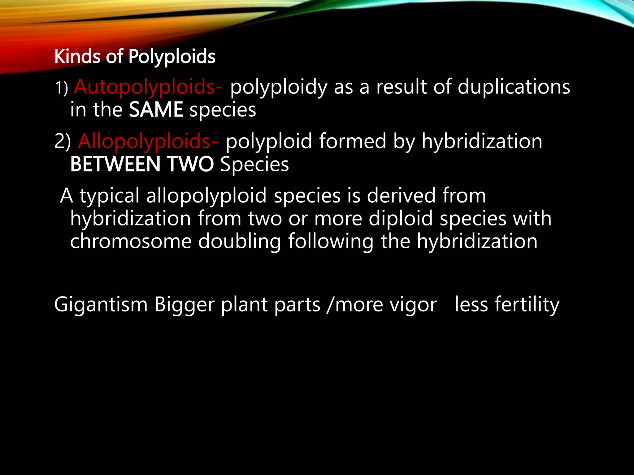 Kinds of Polyploids
1) Autopolyploids- polyploidy as a result of duplications
in the SAME species
2) Allopolyploids- polyploid formed by hybridization
BETWEEN TWO Species
A typical allopolyploid species is derived from
hybridization from two or more diploid species with
chromosome doubling following the hybridization
Gigantism Bigger plant parts /more vigor less fertility
 
