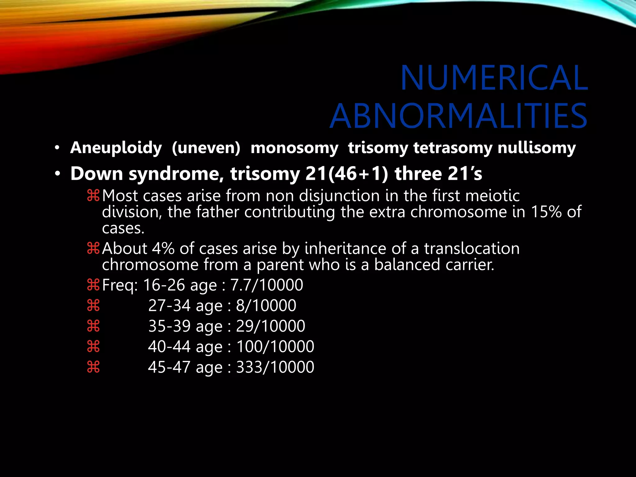 NUMERICAL
ABNORMALITIES
• Aneuploidy (uneven) monosomy trisomy tetrasomy nullisomy
• Down syndrome, trisomy 21(46+1) three 21’s
Most cases arise from non disjunction in the first meiotic
division, the father contributing the extra chromosome in 15% of
cases.
About 4% of cases arise by inheritance of a translocation
chromosome from a parent who is a balanced carrier.
Freq: 16-26 age : 7.7/10000
 27-34 age : 8/10000
 35-39 age : 29/10000
 40-44 age : 100/10000
 45-47 age : 333/10000
 