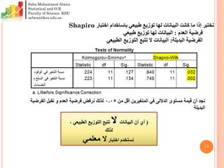 ١8
‫طبيعي‬ ‫توزيع‬ ‫لها‬ ‫البيانات‬ ‫كانت‬ ‫ما‬ ‫إذا‬ ‫نختبر‬‫باساخدام‬‫اختبار‬Shapiro
‫فرضية‬‫العدم‬:‫طبيعي‬ ‫توزيع‬ ‫لها‬ ‫البيانات‬
‫البديلة‬ ‫الفرضية‬:‫الطبيعي‬ ‫التوزيع‬ ‫تتبع‬ ‫ال‬ ‫البيانات‬
‫مستوى‬ ‫قيمة‬ ‫أن‬ ‫نجد‬‫الداللى‬‫من‬ ‫أقل‬ ‫المتغيرين‬ ‫في‬0.05‫الفرضية‬ ‫نقبل‬ ‫و‬ ‫العدم‬ ‫فرضية‬ ‫نرفض‬ ‫لذلك‬
‫البديلة‬
(‫البيانات‬ ‫أن‬ ‫أي‬‫ال‬, ‫الطبيعي‬ ‫التوزيع‬ ‫تتبع‬
‫لذلك‬
‫اختبار‬ ‫نستخدم‬‫معلمي‬ ‫ال‬
Saba Mohammed Alwan
Statistical and O.R
Faculty of Science. KSU
salwan@ksu.edu.sa
 