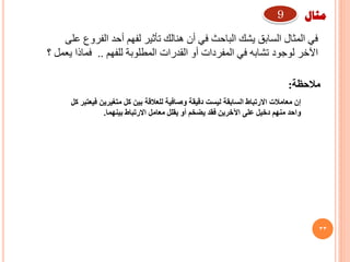 33
‫على‬ ‫الفروع‬ ‫أحد‬ ‫لفهم‬ ‫تأثير‬ ‫هنالك‬ ‫أن‬ ‫في‬ ‫الباحث‬ ‫يشك‬ ‫السابق‬ ‫المثال‬ ‫في‬
‫للفهم‬ ‫المطلوبة‬ ‫القدرات‬ ‫أو‬ ‫المفردات‬ ‫في‬ ‫تشابه‬ ‫لوجود‬ ‫اآلخر‬..‫؟‬ ‫يعمل‬ ‫فماذا‬
‫كل‬ ‫فيعتبر‬ ‫متغيرين‬ ‫كل‬ ‫بين‬ ‫للعالقة‬ ‫وصافية‬ ‫دقيقة‬ ‫ليست‬ ‫السابقة‬ ‫االرتباط‬ ‫معامالت‬ ‫إن‬
‫بينهما‬ ‫االرتباط‬ ‫معامل‬ ‫يقلل‬ ‫أو‬ ‫يضخم‬ ‫فقد‬ ‫اآلخرين‬ ‫على‬ ‫دخيل‬ ‫منهم‬ ‫واحد‬.
‫مثال‬9
‫مالحظة‬:
 