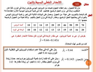 ‫للعجول‬ ‫مزرعة‬,‫الوزن‬ ‫في‬ ‫زيادة‬ ‫بغرض‬ ‫اليومي‬ ‫البروتين‬ ‫من‬ ‫كميات‬ ‫العجول‬ ‫إعطاء‬ ‫يتم‬,‫كان‬ ‫فإذا‬
‫الرضيع‬ ‫العجل‬ ‫وزن‬ ‫في‬ ‫زيادة‬ ‫المطلوب‬18‫كجم‬,‫له؟‬ ‫إعطاءها‬ ‫الالزم‬ ‫اليومية‬ ‫البروتين‬ ‫كمية‬ ‫هي‬ ‫فما‬
37
70595046252015141110‫البروتين‬ ‫كمية‬
20161519131312121010‫الوزن‬ ‫في‬ ‫الزيادة‬
‫هي‬ ‫أن‬ ‫بفرض‬x,‫الوزن‬ ‫في‬ ‫الزيادة‬ ‫مقدار‬ ‫هي‬ ,‫البروتين‬ ‫كمية‬‫فإن‬‫هي‬ ,‫المقدرة‬ ‫االنحدار‬ ‫معادلة‬:
xy 143.044.9ˆ 
‫من‬ ‫البد‬‫تفسير‬‫لهذه‬‫المعادلة‬:
‫مثال‬
‫احلل‬‫ال‬ ‫على‬ ‫وحصل‬ ‫العجول‬ ‫من‬ ‫عينة‬ ‫على‬ ‫بالتجريب‬ ‫الباحث‬ ‫قام‬‫بيانات‬‫تعبر‬ ‫التي‬ ‫التالية‬‫اليومي‬ ‫البروتين‬ ‫كمية‬ ‫ن‬
‫العجل‬ ‫وزن‬ ‫في‬ ‫الزيادة‬ ‫ومقدار‬ ,‫الرضيع‬ ‫العجل‬ ‫يحتاجها‬ ‫التي‬ ‫بالجرام‬‫بالكجم‬‫الرضيعة‬ ‫العجول‬ ‫من‬ ‫لعينة‬ ‫وذلك‬ ,
‫حجمها‬10
•‫الثابت‬:44.90
ˆ ‫فرإن‬ ,‫التغذيرة‬ ‫قري‬ ‫البرروتين‬ ‫استخدام‬ ‫عدم‬ ‫حالة‬ ‫في‬ ‫أنه‬ ‫على‬ ‫يدل‬
‫يزيد‬ ‫الوزن‬9.44‫كجم‬.
‫االنحدار‬ ‫معامل‬:143.01
ˆ :‫زيادة‬ ‫حدث‬ ,‫واحد‬ ‫جرام‬ ‫البروتين‬ ‫كمية‬ ‫زادت‬ ‫كلما‬ ‫أنه‬ ‫على‬ ‫يدل‬
‫بمقدار‬ ‫العجل‬ ‫وزن‬ ‫في‬0.143,‫كجم‬‫أى‬‫مقدارها‬ ‫زيادة‬143
‫جرام‬.
10
 