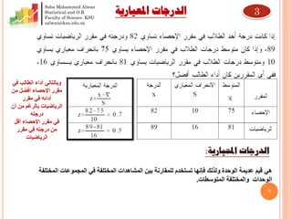 6
‫هي‬‫بين‬ ‫للمقارنة‬ ‫تستخدم‬ ‫فإنها‬ ‫ولذلك‬ ‫الوحدة‬ ‫عديمة‬ ‫قيم‬‫المختلفة‬ ‫المشاهدات‬‫المختلفة‬ ‫المجموعات‬ ‫في‬
‫المتوسطات‬ ‫والمختلفة‬ ‫الوحدات‬.
‫أداء‬ ‫وبالتالي‬‫في‬ ‫الطالب‬
‫من‬ ‫أفضل‬ ‫اإلحصاء‬ ‫مقرر‬
‫مقرر‬ ‫في‬ ‫أدائه‬
‫أن‬ ‫من‬ ‫بالرغم‬ ‫الرياضيات‬
‫درجته‬
‫أقل‬ ‫اإلحصاء‬ ‫مقرر‬ ‫في‬
‫مقرر‬ ‫في‬ ‫درجته‬ ‫من‬
‫الرياضيات‬
‫املعيارية‬ ‫الدرجات‬ 3
Saba Mohammed Alwan
Statistical and O.R
Faculty of Science. KSU
salwan@ksu.edu.sa
 