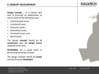 3- CONCEPT DEVELOPMENT
Department of Architecture
Faculty of Environmental Design
King Abdulaziz University
1436 - 2015 Slide 20 of 101
Design concept … is a holistic idea
that to promote an added-value to
one or more of the following issues:
• Environmental issues
• Functional issues
• Economic issues,
• Aesthetical issues,
• Structural issues, and
• Social issues
The design concept should be in
consistence with the design lesson
assigned to the level.
KEYWORDS are a good tactic in
generating the design concept
The design concept should be tested
and continuously developed.
 
