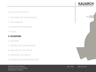 Department of Architecture
Faculty of Environmental Design
King Abdulaziz University
1436 - 2015 Slide 44 of 101
3- CONCEPT DEVELOPMENT
4- PLANS
5- ELEVATIONS
6- SECTIONS
7- PERSPECTIVES & RENDERING
8- ANALYSIS OF THE DESIGN
9- DESIGN OF THE SHEETS
10- GENERAL RECOMMENDATIONS
1- STATEMENT OF THE PROBLEM
2- SITE ANALYSIS
TABLE OF CONTENTS
 