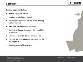 Department of Architecture
Faculty of Environmental Design
King Abdulaziz University
1436 - 2015 Slide 55 of 101
6- SECTIONS
General recommendations:
• ‘Design the/in/by section’
• Location of cut plane is crucial.
• All sections should be of the same drawing
scale, if possible.
• Structural systems should be shown.
• Shade and shadow to support the readability
of sections.
• Limited use of colors (for specific purposes)
• The use of site furniture according to the
drawing scale.
• Appropriate use of line weight.
 