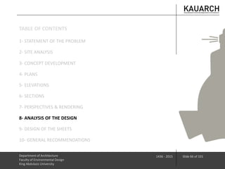 Department of Architecture
Faculty of Environmental Design
King Abdulaziz University
1436 - 2015 Slide 66 of 101
3- CONCEPT DEVELOPMENT
4- PLANS
5- ELEVATIONS
6- SECTIONS
7- PERSPECTIVES & RENDERING
8- ANALYSIS OF THE DESIGN
9- DESIGN OF THE SHEETS
10- GENERAL RECOMMENDATIONS
1- STATEMENT OF THE PROBLEM
2- SITE ANALYSIS
TABLE OF CONTENTS
 