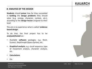 8- ANALYSIS OF THE DESIGN
Department of Architecture
Faculty of Environmental Design
King Abdulaziz University
1436 - 2015 Slide 67 of 101
Students should prove how far they succeeded
in tackling the design problems they should
solve (e.g. energy, character, context, etc.),
according to the design lesson assigned to their
level.
The aim is to experience what is called ‘evidence
based design’.
To do that, the final project has to be
analyzed/tested via:
• Available software packages; e.g. Revit,
Ecotect, DepthmapX (Space Syntax), etc.
• Graphical analysis; e.g. visual sequence, type
of movement analysis, character analysis,
etc.
• Calculations
• Etc.
 