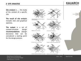 2- SITE ANALYSIS
Site analysis is ….. the study
of the context of a specific
site.
The result of site analysis
includes text and graphical
sketches.
The output is a set of
context-sensitive design
recommendations (design
decisions) that can be
considered a starting point
for the design process.
Department of Architecture
Faculty of Environmental Design
King Abdulaziz University
1436 - 2015 Slide 8 of 101
 