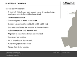 9- DESIGN OF THE SHEETS
Department of Architecture
Faculty of Environmental Design
King Abdulaziz University
1436 - 2015 Slide 83 of 101
General recommendations:
• Project info (title, lesson, level, student name, ID number, Design
studio, year, semester) should be clearly stated.
• Use A1-based sheet size.
• Overall design for all sheets as one board
• Standard scales should be used (1/50, 1/100, 1/200, etc.)
• Best selection of items’ size according to their significance.
• Avoid the excessive use of rendered shots.
• Alignment of presentation items is recommended.
• Appropriate use of colors.
• No, or limited use of, backgrounds.
• Avoid empty spaces in the sheet.
• Review sheet design samples.
 