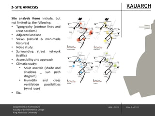 Site analysis Items include, but
not limited to, the following:
• Typography (contour lines and
cross sections)
• Adjacent land use
• Views (natural & man-made
features)
• Noise study
• Surrounding street network
(traffic)
• Accessibility and approach
• Climatic study:
• Solar analysis (shade and
shadows _ sun path
diagram)
• Humidity and cross
ventilation possibilities
(wind rose)
• Etc.
Department of Architecture
Faculty of Environmental Design
King Abdulaziz University
1436 - 2015 Slide 9 of 101
2- SITE ANALYSIS
 