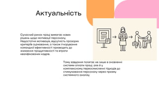 Актуальність
Сучасний ринок праці вимагає нових
рішень щодо мотивації персоналу.
Недостатня мотивація, відсутність прозорих
критеріїв оцінювання, а також ігнорування
командної ефективності призводять до
зниження продуктивності та втрати
кваліфікованих кадрів.
Тому завдання полягає не лише в оновленні
системи оплати праці, але й у
комплексному переосмисленні підходів до
стимулювання персоналу через призму
системного аналізу.
 