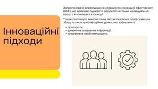 Запропоновано впровадження коефіцієнта командної ефективності
(KCE), що дозволяє оцінювати результат не тільки індивідуальної
праці, а й командної взаємодії.
Також розглянуто використання автоматизованої платформи для
збору та аналізу мотиваційних даних, яка забезпечить:
прозорість;
динамічне оновлення інформації;
оперативне прийняття рішень.
Інноваційні
підходи
 