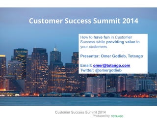 Produced by
Customer Success Summit 2014
Customer Success Summit 2014
How to have fun in Customer
Success while providing value to
your customers
Presenter: Omer Gotlieb, Totango
Email: omer@totango.com
Twitter: @omergotlieb
 