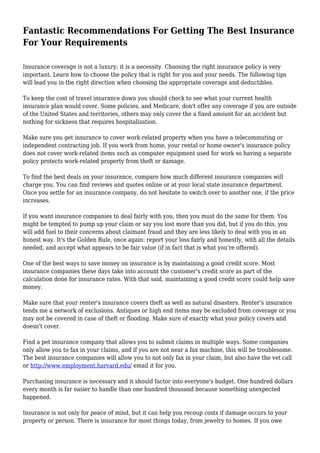 Fantastic Recommendations For Getting The Best Insurance
For Your Requirements
Insurance coverage is not a luxury; it is a necessity. Choosing the right insurance policy is very
important. Learn how to choose the policy that is right for you and your needs. The following tips
will lead you in the right direction when choosing the appropriate coverage and deductibles.
To keep the cost of travel insurance down you should check to see what your current health
insurance plan would cover. Some policies, and Medicare, don't offer any coverage if you are outside
of the United States and territories, others may only cover the a fixed amount for an accident but
nothing for sickness that requires hospitalization.
Make sure you get insurance to cover work-related property when you have a telecommuting or
independent contracting job. If you work from home, your rental or home owner's insurance policy
does not cover work-related items such as computer equipment used for work so having a separate
policy protects work-related property from theft or damage.
To find the best deals on your insurance, compare how much different insurance companies will
charge you. You can find reviews and quotes online or at your local state insurance department.
Once you settle for an insurance company, do not hesitate to switch over to another one, if the price
increases.
If you want insurance companies to deal fairly with you, then you must do the same for them. You
might be tempted to pump up your claim or say you lost more than you did, but if you do this, you
will add fuel to their concerns about claimant fraud and they are less likely to deal with you in an
honest way. It's the Golden Rule, once again: report your loss fairly and honestly, with all the details
needed, and accept what appears to be fair value (if in fact that is what you're offered).
One of the best ways to save money on insurance is by maintaining a good credit score. Most
insurance companies these days take into account the customer's credit score as part of the
calculation done for insurance rates. With that said, maintaining a good credit score could help save
money.
Make sure that your renter's insurance covers theft as well as natural disasters. Renter's insurance
tends me a network of exclusions. Antiques or high end items may be excluded from coverage or you
may not be covered in case of theft or flooding. Make sure of exactly what your policy covers and
doesn't cover.
Find a pet insurance company that allows you to submit claims in multiple ways. Some companies
only allow you to fax in your claims, and if you are not near a fax machine, this will be troublesome.
The best insurance companies will allow you to not only fax in your claim, but also have the vet call
or http://www.employment.harvard.edu/ email it for you.
Purchasing insurance is necessary and it should factor into everyone's budget. One hundred dollars
every month is far easier to handle than one hundred thousand because something unexpected
happened.
Insurance is not only for peace of mind, but it can help you recoup costs if damage occurs to your
property or person. There is insurance for most things today, from jewelry to homes. If you owe
 