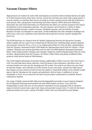 Vacuum Cleaner Filters
High pressure jet washers do come with commonplace accessories which normally features aÂ eight
to 10 mtrs long excessive stress hose, aÂ Gun, and at the very least one Lance with a sprig nozzle. A
vacuum cleaner is a machine that uses an air pump to create a partial vacuum with the intention to
suck up dust, filth, and particles from flooring and other surfaces. HEPA (Excessive Efficiency
Particulate Air) and ULPA (Extremely Low Penetration Air) filters are used for purposes that require
the filtration of very tremendous particles. Vacuum cleaners can be found in a variety of styles,
including upright vacuums, canister vacuums, backpack vacuums, and wet and dry vacuums.
Business vacuums are designed to clean giant, closely-trafficked areas like workplace buildings and
retail areas, and so are sometimes extra powerful and sturdy that vacuum cleaners designed for
house use.
The F62B electronic air cleaners from Air Quality Engineering function the distinctive Coanada
airflow sample and are a part of our commercial air filtration line. Dwelling Depot product opinions
and customer scores for 20 in. x 25 in. x 5 in. Replacement Filter for Trion Air Bear, Aprilaire/Area-
Gard Air Cleaners. Honeywell PopUP 2200 Media for Aprilaire/Area-Gard 2200 Air Cleaner, 2-Pack
critiques. Maintain your system guarantee and use only real OEM Aprilaire Spacegard alternative
filters. Home Depot product critiques and customer ratings for 20x25x5 Replacement Filter for Trion
Air Bear, Aprilaire/Area-Gard Air Cleaners. Air Filters, Water Filters and plenty of different filter
products could also be found at FilterSolution.
One of the biggest advantages of proudly owning a lightweight cordless vacuum it they don't have a
cord. You may take these nearly wherever, from the house to the automotive, and these sorts of
vacuum cleaners are even nice for cleaning your RV or boat. You need to use them over your head,
to wash the drapes, suck cobwebs out of the corners of your own home, and get into tight spaces
that regular vacuum cleaners would not have the ability to. Hand held models can be utilized in tight
spaces, like for cleaning out the carpets and upholstery, both at home, in addition to in your
automobile or truck. In our search for the best vacuum cleaner underneath $ a hundred, Hoover
continued to impress.
Our range of highly manoeuvrable high powered dependable moveable vacuum cleaners designed
for all industrial cleansing environments and with ATEX models out there. To go with this
transportable vacuum unit vary we also present centralised vacuum programs with an intensive
range of central vacuum items, pipe work, hoses and specialist vacuum tools. To cater for the heavy
industrial market we've got a variety of Forklift, Trailer and Lorry Mounted Vacuum Models.
 