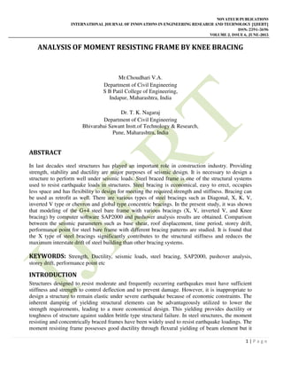 NOVATEUR PUBLICATIONS
INTERNATIONAL JOURNAL OF INNOVATIONS IN ENGINEERING RESEARCH AND TECHNOLOGY [IJIERT]
ISSN: 2394-3696
VOLUME 2, ISSUE 6, JUNE-2015
1 | P a g e
ANALYSIS OF MOMENT RESISTING FRAME BY KNEE BRACING
Mr.Choudhari V.A.
Department of Civil Engineering
S B Patil College of Engineering,
Indapur, Maharashtra, India
Dr. T. K. Nagaraj
Department of Civil Engineering
Bhivarabai Sawant Instt.of Technology & Research,
Pune, Maharashtra, India
ABSTRACT
In last decades steel structures has played an important role in construction industry. Providing
strength, stability and ductility are major purposes of seismic design. It is necessary to design a
structure to perform well under seismic loads. Steel braced frame is one of the structural systems
used to resist earthquake loads in structures. Steel bracing is economical, easy to erect, occupies
less space and has flexibility to design for meeting the required strength and stiffness. Bracing can
be used as retrofit as well. There are various types of steel bracings such as Diagonal, X, K, V,
inverted V type or chevron and global type concentric bracings. In the present study, it was shown
that modeling of the G+4 steel bare frame with various bracings (X, V, inverted V, and Knee
bracing) by computer software SAP2000 and pushover analysis results are obtained. Comparison
between the seismic parameters such as base shear, roof displacement, time period, storey drift,
performance point for steel bare frame with different bracing patterns are studied. It is found that
the X type of steel bracings significantly contributes to the structural stiffness and reduces the
maximum interstate drift of steel building than other bracing systems.
KEYWORDS: Strength, Ductility, seismic loads, steel bracing, SAP2000, pushover analysis,
storey drift, performance point etc
INTRODUCTION
Structures designed to resist moderate and frequently occurring earthquakes must have sufficient
stiffness and strength to control deflection and to prevent damage. However, it is inappropriate to
design a structure to remain elastic under severe earthquake because of economic constraints. The
inherent damping of yielding structural elements can be advantageously utilized to lower the
strength requirements, leading to a more economical design. This yielding provides ductility or
toughness of structure against sudden brittle type structural failure. In steel structures, the moment
resisting and concentrically braced frames have been widely used to resist earthquake loadings. The
moment resisting frame possesses good ductility through flexural yielding of beam element but it
 