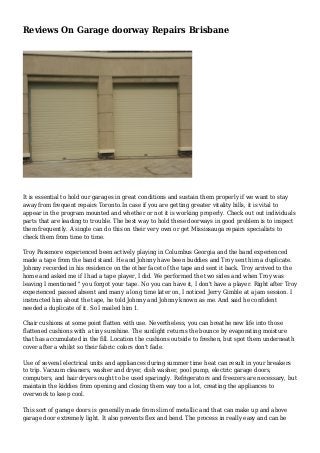 Reviews On Garage doorway Repairs Brisbane
It is essential to hold our garages in great conditions and sustain them properly if we want to stay
away from frequent repairs Toronto.In case if you are getting greater vitality bills, it is vital to
appear in the program mounted and whether or not it is working properly. Check out out individuals
parts that are leading to trouble. The best way to hold these doorways in good problem is to inspect
them frequently. A single can do this on their very own or get Mississauga repairs specialists to
check them from time to time.
Troy Passmore experienced been actively playing in Columbus Georgia and the band experienced
made a tape from the band stand. He and Johnny have been buddies and Troy sent him a duplicate.
Johnny recorded in his residence on the other facet of the tape and sent it back. Troy arrived to the
home and asked me if I had a tape player, I did. We performed the two sides and when Troy was
leaving I mentioned " you forgot your tape. No you can have it, I don't have a player. Right after Troy
experienced passed absent and many a long time later on, I noticed Jerry Gimble at a jam session. I
instructed him about the tape, he told Johnny and Johnny known as me. And said he confident
needed a duplicate of it. So I mailed him 1.
Chair cushions at some point flatten with use. Nevertheless, you can breathe new life into those
flattened cushions with a tiny sunshine. The sunlight returns the bounce by evaporating moisture
that has accumulated in the fill. Location the cushions outside to freshen, but spot them underneath
cover after a whilst so their fabric colors don't fade.
Use of several electrical units and appliances during summer time heat can result in your breakers
to trip. Vacuum cleaners, washer and dryer, dish washer, pool pump, electric garage doors,
computers, and hair dryers ought to be used sparingly. Refrigerators and freezers are necessary, but
maintain the kiddies from opening and closing them way too a lot, creating the appliances to
overwork to keep cool.
This sort of garage doors is generally made from slim of metallic and that can make up and above
garage door extremely light. It also prevents flex and bend. The process in really easy and can be
 