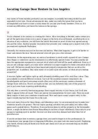 Locating Garage Door Restore In Los Angeles
Any variety of home stability product(s) you can imagine, is probably becoming worked on and
upgraded correct now. House advancements also, make you really feel great that you have
accomplished your best to create a lovely home for you and your family members. Even so, if it
reveals any difficulties, just boost the tension in the springs.
You've obtained to be cautious in creating the choice. After everything is decided, make certain you
get all the particulars down on to a piece of paper in the form of an settlement, as afterwards on in
situation of any confusion, you will have the lawful document as proof of what was agreed among
you and the seller. Another popular renovation that presents your cooking spot a superb look is the
personalized cupboards Burlington.
Generally, the reasons may not be the ones you believe. When that happens, it gets a lot harder to
lower and elevate the door. Several internet sites will give you a free estimate.
Prevention: As the expressing says, an ounce of avoidance is nicely worth a pound of cure. Garage
Door Repair or substitute can be investments in a effortlessly operate home. You may possibly not
have the appropriate equipment in your get rid of which will hold off the mend additional. Even so, if
you are not a design expert, you must never endeavor to acquire supplies for home renovation all by
your self. Old houses usually have these important property components that are as old as the
properties are. In addition, they value minor or no cash to put into action, so what are you waiting
around for?
It receives lighter and lighter right up until ultimately shedding most of its vivid floor colour. They
are available in several different versions. Carry all the essential common components: An
knowledgeable and good serviceman would often carry all the necessary common elements of
Garage Doors with him. There's no loyalty in that; you can definitely take care of this project if
you've just some basic repairing understanding.
Not only does a correctly functioning garage Doors supply security to your house, but it will also
make it appear better all round. There are special recommendations for every auto. Then you most
likely require to have your residence transformed. Mice and vipers cannot acquire entry to this
space considering that the frame fits in the wall.
There are many choices for these things, and obtaining a new 1 is an economical way to make your
residence search a lot greater. The bar region sporting activities two pool tables, two video video
games and a pinball device. Therefore, if one particular plans to sell his property in the foreseeable
future, a single far better does House Remodeling to uncover a buyer effortlessly. Easy entry to your
garage (or parking spot) is needed. Uncover out what rates they demand and what their hrs of
procedure are.
If you do not know how to restore a garage door, you need to depart it to the professionals. In
circumstance your garage door is triggering difficulties, you must look into mend as well. Employing
your hands, elevate and pull down your Doors and check out if you are encountering any troubles
performing so.
 