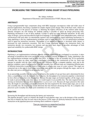 NOVATEUR PUBLICATIONS
INTERNATIONAL JOURNAL OF INNOVATIONS IN ENGINEERING RESEARCH AND TECHNOLOGY [IJIERT]
ISSN: 2394-3696
VOLUME 2, ISSUE 6 JUNE-2015
1 | P a g e
INCREASING THE THROUGHPUT USING EIGHT STAGE PIPELINING
Ms. Sobiya Ambreen
Department of Electronics and Communication VVIET, Mysuru, India.
ABSTRACT
Using re-programmable logic components along with HDL languages encompasses wider and wider areas of
practical applications, becoming a standard of complex digital system design. One of the basic tasks, which are
to be carried out in the process of design, is obtaining the highest efficiency of the solution under design.
Thereby designers are still looking for methods making it possible to speed up design processing time.
Pipelining mechanism is one of these methods. It helps to speed up some dedicated operations. In the early
stage of design, a given unit described by high level language, is divided into some independent parts, which are
synchronized with each other via intermediate registers and synchronization signal (pipelining mechanism). 8-
stage pipelining is the key implementation technique used to make fast CPUs. It is an optimization technique
used to speed up instruction execution. Throughput of an instruction pipeline is increased while latency is
decreased for each instruction execution. This new 8-stage pipelining includes two instruction fetch, one
instruction decode, two execution, two memory and one write back stages. It describes advantages of both
speed and suitability for synthesizable RISC design.
INTRODUCTION
Pipelining is an implementation technique whereby multiple instructions are overlapped in execution; it takes
advantage of parallelism that exists among the actions needed to execute an instruction. Today, pipelining is the
key implementation technique used to make fast CPUs. A pipeline is like an assembly line. In an automobile
assembly line, there are many steps, each contributing something to the construction of the car. Each step
operates in parallel with the other steps, though on a different car. In a computer pipeline, each step in the
pipeline completes a part of an instruction. Like the assembly line, different steps are completing different parts
of different instructions in parallel. Each of these steps is called a pipe stage or a pipe segment. The stages are
connected one to the next to form a pipe instructions enter at one end, progress through the stages, and exit at
the other end, just as cars would in an assembly line.
In an automobile assembly line, throughput is defined as the number of cars per hour and is determined by how
often a completed car exits the assembly line. Likewise, the throughput of an instruction pipeline is determined
by how often an instruction exits the pipeline. Because the pipe stages are hooked together, all the stages must
be ready to proceed at the same time, just as we would require in an assembly line. The time required between
moving an instruction one step down the pipeline is a processor cycle. Because all stages proceed at the same
time, the length of a processor cycle is determined by the time required for the slowest pipe stage, just as in an
auto assembly line, the longest step would determine the time between advancing the line. In a computer, this
processor cycle is usually one clock cycle (sometimes it is two, rarely more).
OBJECTIVE
Increasing the throughput and decreasing the latency per instruction.
The pipeline designer’s goal is to balance the length of each pipeline stage, just as the designer of the assembly
line tries to balance the time for each step in the process. If the stages are perfectly balanced, then the time per
instruction on the pipelined processor assuming ideal conditions is equal to
 