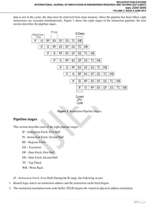 NOVATEUR PUBLICATIONS
INTERNATIONAL JOURNAL OF INNOVATIONS IN ENGINEERING RESEARCH AND TECHNOLOGY [IJIERT]
ISSN: 2394-3696
VOLUME 2, ISSUE 6 JUNE-2015
3 | P a g e
data is not in the cache, the data must be retrieved from main memory. Once the pipeline has been filled, eight
instructions are executed simultaneously. Figure 1 shows the eight stages of the instruction pipeline; the next
section describes the pipeline stages.
Figure 1: Instruction Pipeline Stages.
Pipeline stages
This section describes each of the eight pipeline stages:
IF - Instruction Fetch, First Half
IS - Instruction Fetch, Second Half
RF - Register Fetch
EX – Execution
DF - Data Fetch, First Half
DS - Data Fetch, Second Half
TC - Tag Check
WB - Write Back
IF - Instruction Fetch, First Half: During the IF stage, the following occurs:
1. Branch logic selects an instruction address and the instruction cache fetch begins.
2. The instruction translation look aside buffer (ITLB) begins the virtual-to-physical address translation.
 