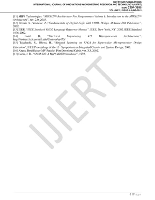 NOVATEUR PUBLICATIONS
INTERNATIONAL JOURNAL OF INNOVATIONS IN ENGINEERING RESEARCH AND TECHNOLOGY [IJIERT]
ISSN: 2394-3696
VOLUME 2, ISSUE 6 JUNE-2015
6 | P a g e
[11] MIPS Technologies, “MIPS32™ Architecture For Programmers Volume I: Introduction to the MIPS32™
Architecture”, rev. 2.0, 2003.
[12] Brown, S., Vranesic, Z.,”Fundamentals of Digital Logic with VHDL Design, McGraw-Hill Publishers”,
2002.
[13] IEEE. “IEEE Standard VHDL Language Reference Manual”. IEEE, New York, NY, 2002. IEEE Standard
1076-2002.
[14] Land. B, “Electrical Engineering 475 Microprocessor Architectures”,
http://instruct1.cit.cornell.edu/Courses/ee475/
[15] Takahashi, R., Ohiwa, H., “Situated Learning on FPGA for Superscalar Microprocessor Design
Education”, IEEE Proceedings of the 16
th
Symposium on Integrated Circuits and System Design, 2003.
[16] Altera, ByteBlaster MV Parallel Port Download Cable, ver. 3.3, 2002.
[17] Larus, J. R., “SPIM S20: A MIPS R2000 Simulator”, 1993.
 