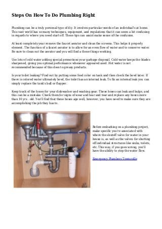 Steps On How To Do Plumbing Right
Plumbing can be a truly personal type of diy. It involves particular needs of an individual's at home.
This vast world has so many techniques, equipment, and regulations that it can seem a bit confusing
in regards to where you need start off. These tips can assist make sense of the confusion.
At least completely year remove the faucet aerator and clean the screens. This helps it properly
element. The function of a faucet aerator is to allow for an even flow of water and to conserve water.
Be sure to clean out the aerator and you will find a these things working.
Use lots of cold water adding special promotions your garbage disposal. Cold water keeps the blades
sharpened, giving you optimal performance whenever appeared used. Hot water is not
recommended because of this does to greasy products.
Is your toilet leaking? Find out by putting some food color on tank and then check the bowl later. If
there is colored water ultimately bowl, the toilet has an internal leak. To fix an internal leak you can
simply replace the tank's ball or flapper.
Keep track of the hoses for your dishwasher and washing gear. These hoses can leak and bulge, and
this can be a mistake. Check them for signs of wear and tear and tear and replace any hoses more
than 10 yrs . old. You'll find that these hoses age well, however, you have need to make sure they are
accomplishing the job they has to.
Before embarking on a plumbing project,
make specific you're associated with
where the shutoff valve for water in your
house is, as well as the valves for shutting
off individual structures like sinks, toilets,
etc. This way, if you goes wrong, you'll
have the ability to stop the water flow.
Emergency Plumbers Townsville
 