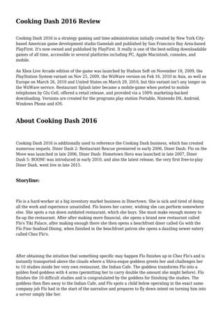 Cooking Dash 2016 Review
Cooking Dash 2016 is a strategy gaming and time administration initially created by New York City-
based American game development studio Gamelab and published by San Francisco Bay Area-based
PlayFirst. It's now owned and published by PlayFirst. It really is one of the best-selling downloadable
games of all time, accessible in several platforms including PC, Apple Macintosh, consoles, and
mobile.
An Xbox Live Arcade edition of the game was launched by Hudson Soft on November 18, 2009, the
PlayStation System variant on Nov 25, 2009, the WiiWare version on Feb 16, 2010 in Asia, as well as
Europe on March 26, 2010 and United States on March 29, 2010, but this variant isn't any longer on
the WiiWare service. Restaurant Splash later became a mobile-game when ported to mobile
telephones by Glu Cell, offered a retail release, and provided via a 100% marketing-backed
downloading. Versions are created for the programs play station Portable, Nintendo DS, Android,
Windows Phone and iOS.
About Cooking Dash 2016
Cooking Dash 2016 is additionally used to reference the Cooking Dash business, which has created
numerous sequels. Diner Dash 2: Restaurant Rescue premiered in early 2006, Diner Dash: Flo on the
Move was launched in late 2006, Diner Dash: Hometown Hero was launched in late 2007, Diner
Dash 5: BOOM! was introduced in early 2010, and also the latest release, the very first free-to-play
Diner Dash, went live in late 2015.
Storyline:
Flo is a hard-worker at a big inventory market business in Dinertown. She is sick and tired of doing
all the work and experience unsatisfied. Flo leaves her career, wishing she can perform somewhere
else. She spots a run down outdated restaurant, which she buys. She must make enough money to
fix-up the restaurant. After after making more financial, she opens a brand new restaurant called
Flo's Tiki Palace, after making enough there she then opens a beachfront diner called Go with the
Flo Fine Seafood Dining, when finished in the beachfront patron she opens a dazzling newer eatery
called Chez Flo's.
After obtaining the intuition that something specific may happen Flo finishes up in Chez Flo's and is
instantly transported above the clouds where a Shiva-esque goddess greets her and challenges her
to 10 studies inside her very own restaurant, the Indian Cafe. The goddess transforms Flo into a
golden food goddess with 4 arms (permitting her to carry double the amount she might before). Flo
finishes the 10 difficult studies and is congratulated by the goddess for finishing the studies. The
goddess then flies away to the Indian Cafe, and Flo spots a child below operating in the exact same
company job Flo had in the start of the narrative and prepares to fly down intent on turning him into
a server simply like her.
 